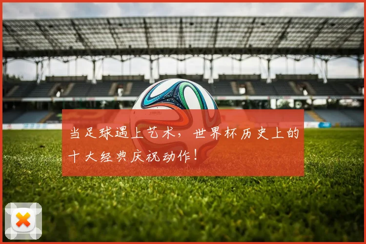 当足球遇上艺术，世界杯历史上的十大经典庆祝动作！
