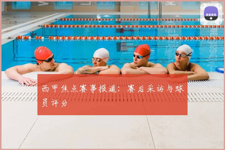 西甲焦点赛事报道：赛后采访与球员评分