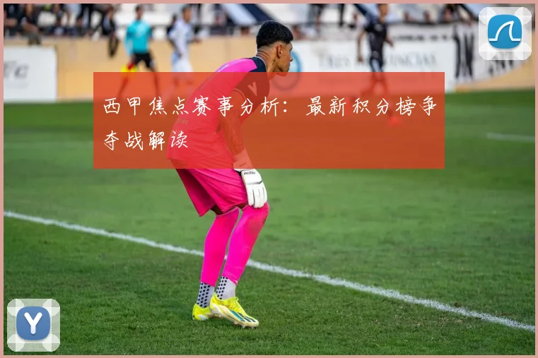 西甲焦点赛事分析：最新积分榜争夺战解读