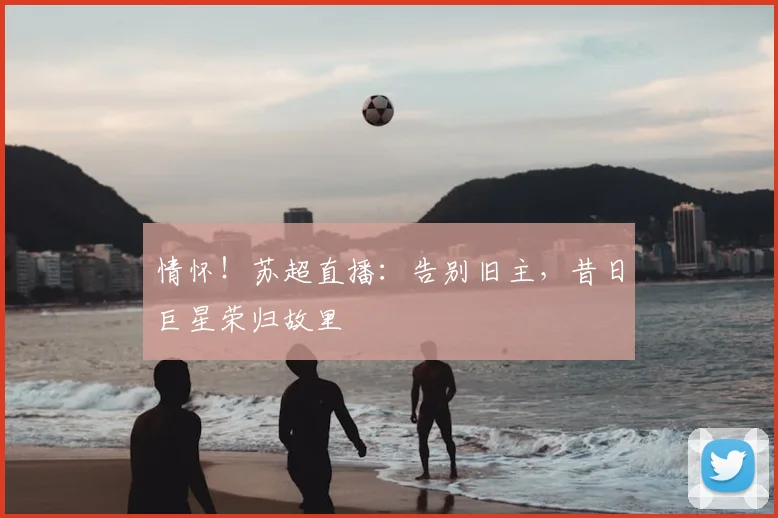 情怀！苏超直播：告别旧主，昔日巨星荣归故里