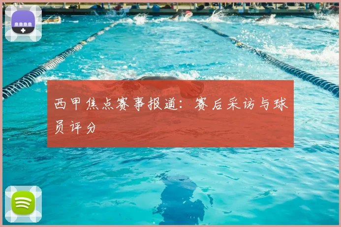西甲焦点赛事报道：赛后采访与球员评分