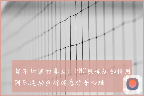 你不知道的幕后：FNC教练组如何用团队运动分析洞悉对手心理