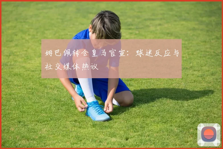 姆巴佩转会皇马官宣：球迷反应与社交媒体热议