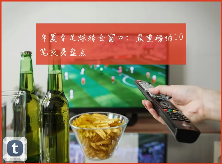 年夏季足球转会窗口：最重磅的10笔交易盘点