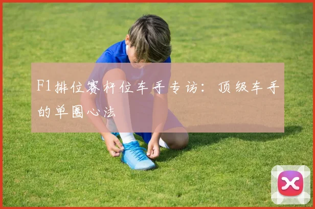 F1排位赛杆位车手专访:顶级车手的单圈心法