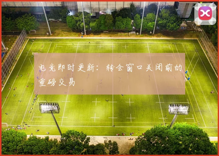 电竞即时更新：转会窗口关闭前的重磅交易