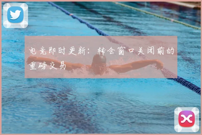 电竞即时更新：转会窗口关闭前的重磅交易