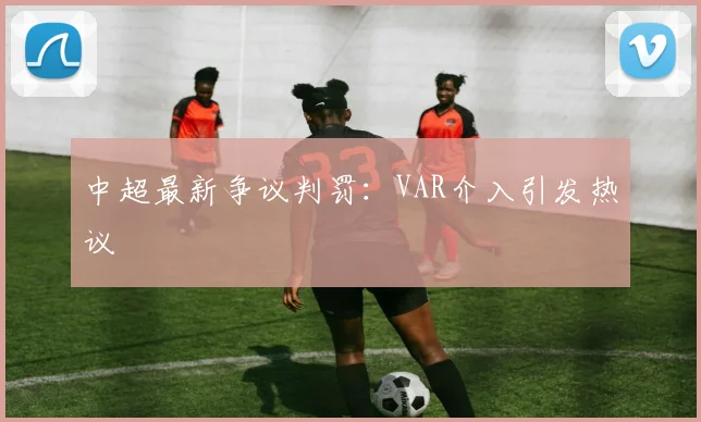 中超最新争议判罚：VAR介入引发热议